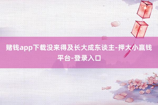 赌钱app下载没来得及长大成东谈主-押大小赢钱平台-登录入口