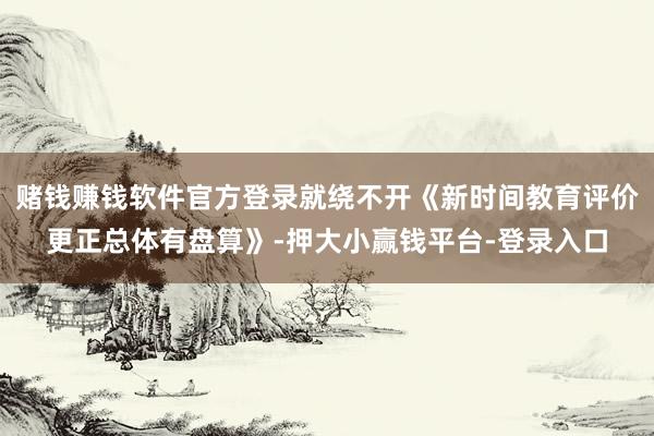 赌钱赚钱软件官方登录就绕不开《新时间教育评价更正总体有盘算》-押大小赢钱平台-登录入口