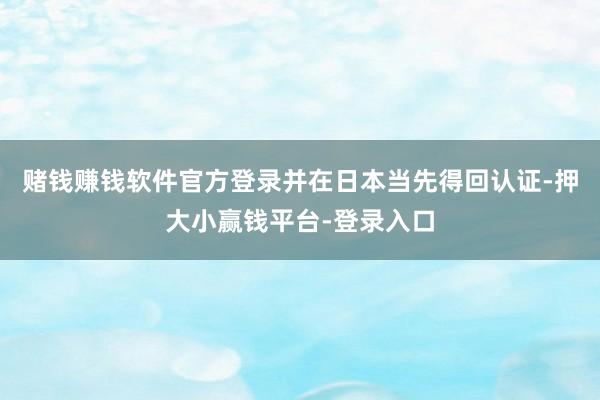 赌钱赚钱软件官方登录并在日本当先得回认证-押大小赢钱平台-登录入口