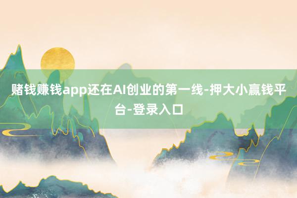 赌钱赚钱app还在AI创业的第一线-押大小赢钱平台-登录入口