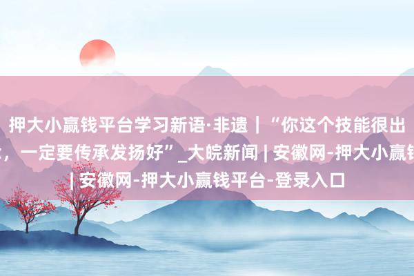 押大小赢钱平台学习新语·非遗｜“你这个技能很出奇、很专诚念念，一定要传承发扬好”_大皖新闻 | 安徽网-押大小赢钱平台-登录入口