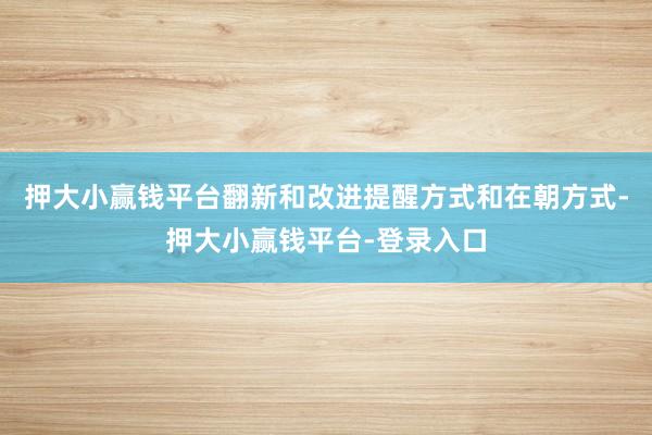 押大小赢钱平台翻新和改进提醒方式和在朝方式-押大小赢钱平台-登录入口