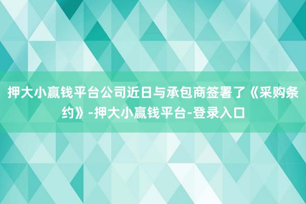 押大小赢钱平台公司近日与承包商签署了《采购条约》-押大小赢钱平台-登录入口