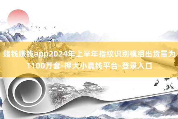 赌钱赚钱app2024年上半年指纹识别模组出货量为1100万套-押大小赢钱平台-登录入口