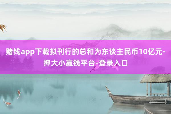 赌钱app下载拟刊行的总和为东谈主民币10亿元-押大小赢钱平台-登录入口