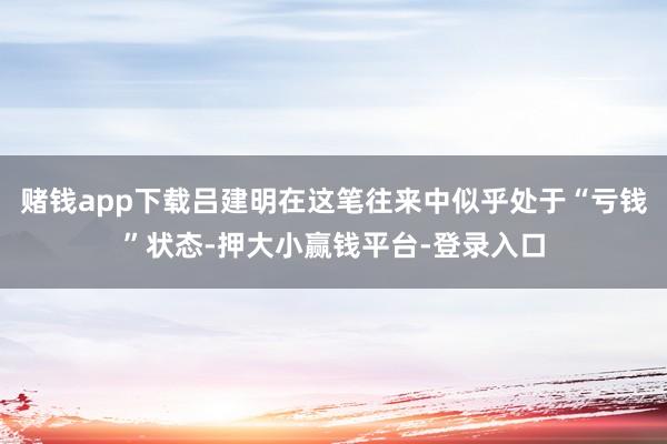 赌钱app下载吕建明在这笔往来中似乎处于“亏钱”状态-押大小赢钱平台-登录入口