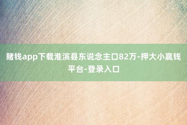 赌钱app下载淮滨县东说念主口82万-押大小赢钱平台-登录入口