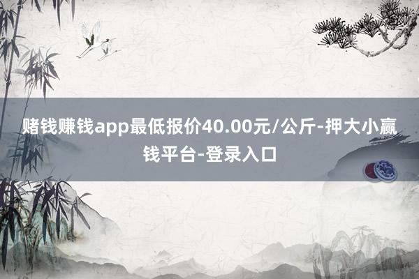 赌钱赚钱app最低报价40.00元/公斤-押大小赢钱平台-登录入口