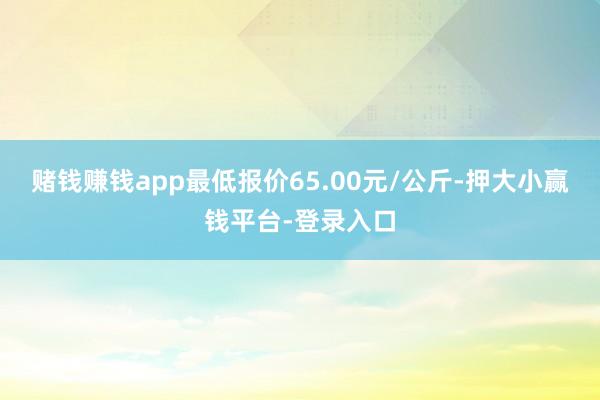 赌钱赚钱app最低报价65.00元/公斤-押大小赢钱平台-登录入口