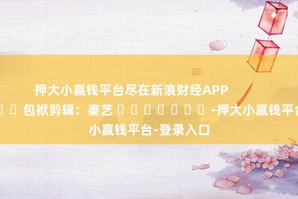 押大小赢钱平台尽在新浪财经APP            						包袱剪辑：秦艺 							-押大小赢钱平台-登录入口