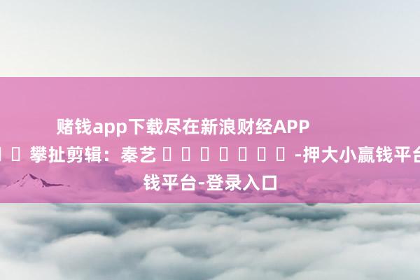 赌钱app下载尽在新浪财经APP            						攀扯剪辑：秦艺 							-押大小赢钱平台-登录入口