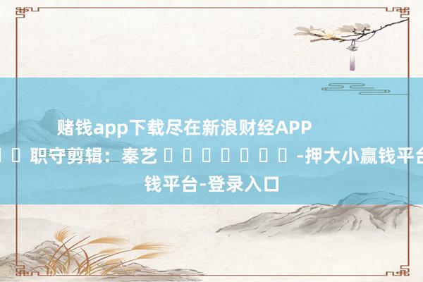 赌钱app下载尽在新浪财经APP            						职守剪辑：秦艺 							-押大小赢钱平台-登录入口