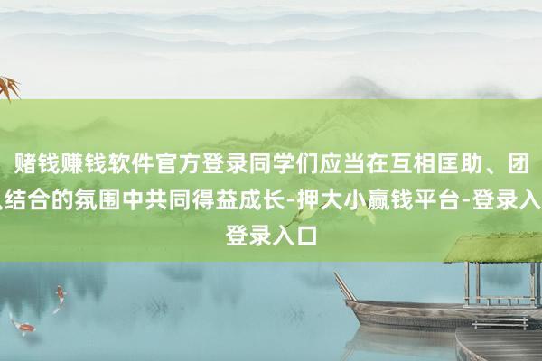 赌钱赚钱软件官方登录同学们应当在互相匡助、团队结合的氛围中共同得益成长-押大小赢钱平台-登录入口