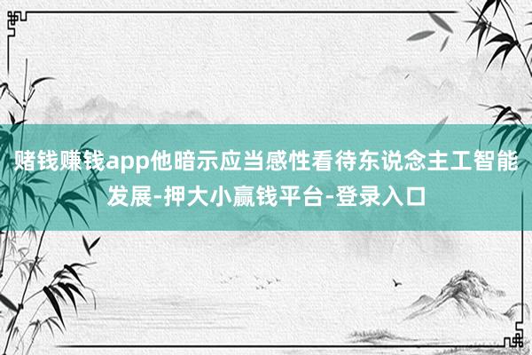 赌钱赚钱app他暗示应当感性看待东说念主工智能发展-押大小赢钱平台-登录入口