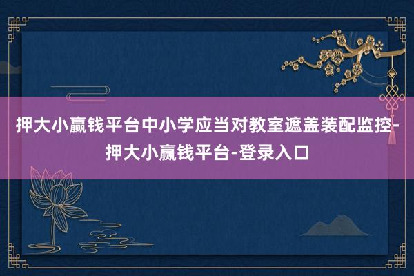 押大小赢钱平台中小学应当对教室遮盖装配监控-押大小赢钱平台-登录入口