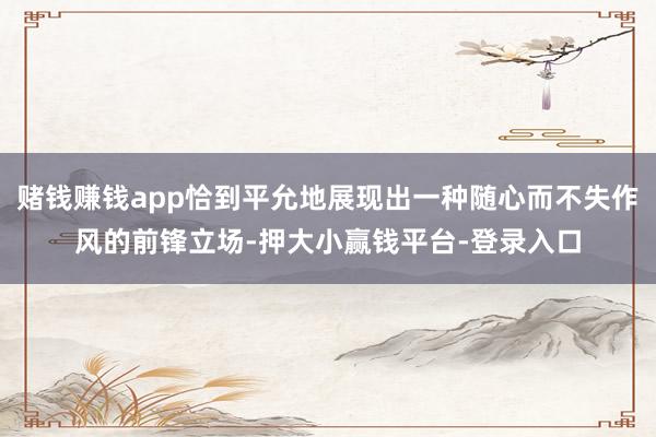 赌钱赚钱app恰到平允地展现出一种随心而不失作风的前锋立场-押大小赢钱平台-登录入口