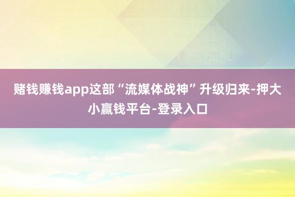 赌钱赚钱app这部“流媒体战神”升级归来-押大小赢钱平台-登录入口