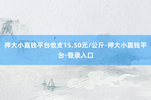 押大小赢钱平台收支15.50元/公斤-押大小赢钱平台-登录入口