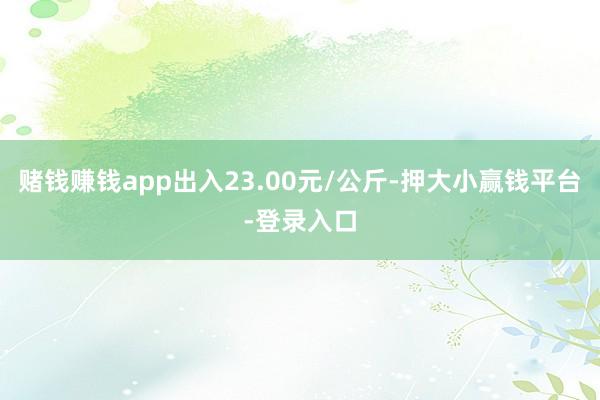 赌钱赚钱app出入23.00元/公斤-押大小赢钱平台-登录入口