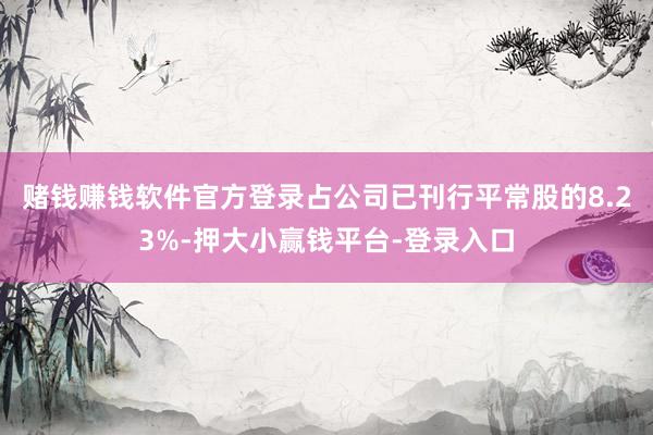 赌钱赚钱软件官方登录占公司已刊行平常股的8.23%-押大小赢钱平台-登录入口