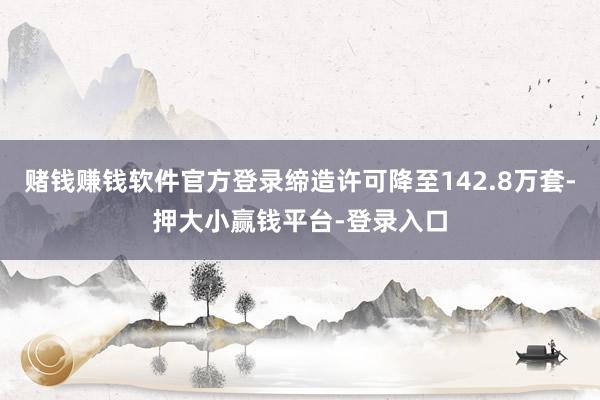 赌钱赚钱软件官方登录缔造许可降至142.8万套-押大小赢钱平台-登录入口