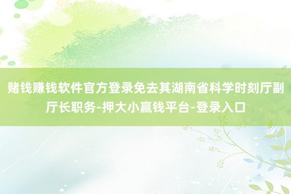 赌钱赚钱软件官方登录免去其湖南省科学时刻厅副厅长职务-押大小赢钱平台-登录入口