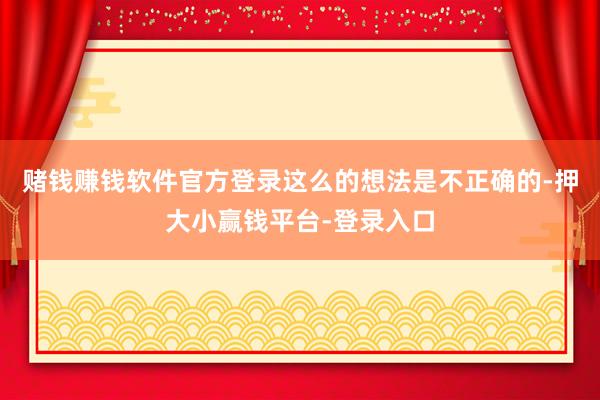 赌钱赚钱软件官方登录这么的想法是不正确的-押大小赢钱平台-登录入口