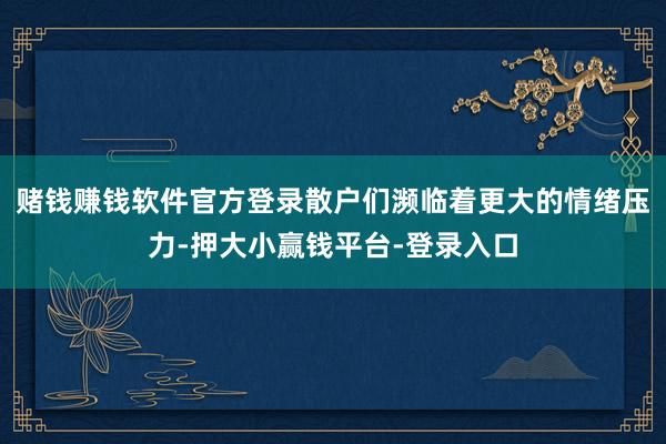 赌钱赚钱软件官方登录散户们濒临着更大的情绪压力-押大小赢钱平台-登录入口