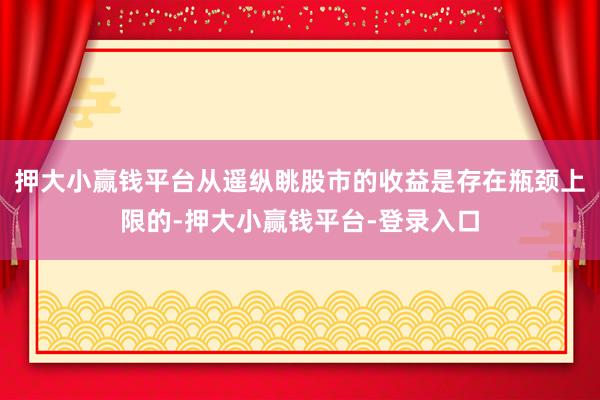 押大小赢钱平台从遥纵眺股市的收益是存在瓶颈上限的-押大小赢钱平台-登录入口