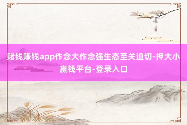 赌钱赚钱app作念大作念强生态至关迫切-押大小赢钱平台-登录入口