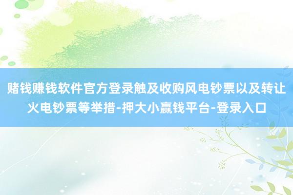 赌钱赚钱软件官方登录触及收购风电钞票以及转让火电钞票等举措-押大小赢钱平台-登录入口