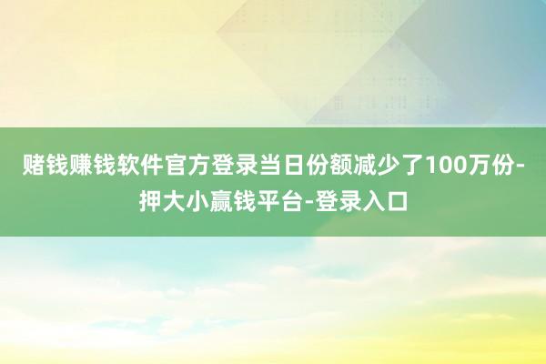 赌钱赚钱软件官方登录当日份额减少了100万份-押大小赢钱平台-登录入口