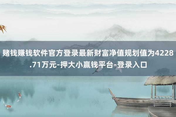 赌钱赚钱软件官方登录最新财富净值规划值为4228.71万元-押大小赢钱平台-登录入口