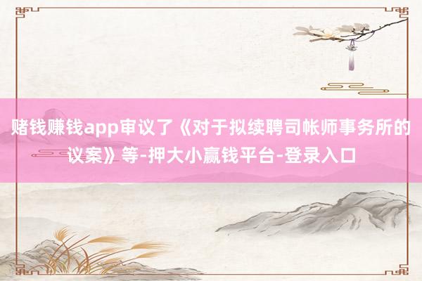 赌钱赚钱app审议了《对于拟续聘司帐师事务所的议案》等-押大小赢钱平台-登录入口