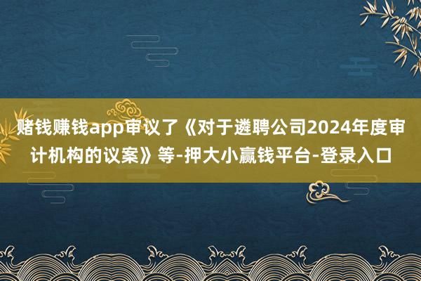 赌钱赚钱app审议了《对于遴聘公司2024年度审计机构的议案》等-押大小赢钱平台-登录入口