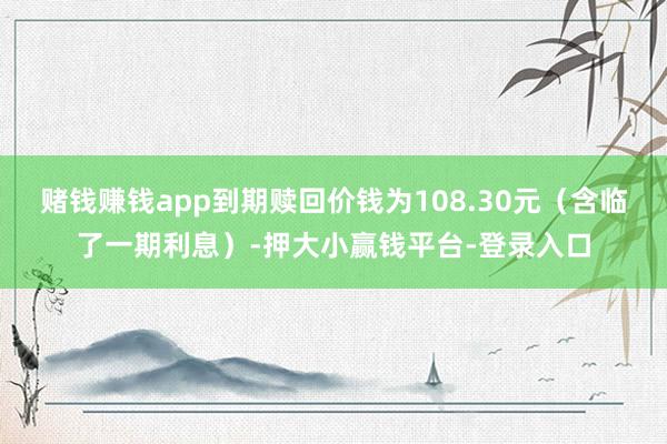 赌钱赚钱app到期赎回价钱为108.30元（含临了一期利息）-押大小赢钱平台-登录入口