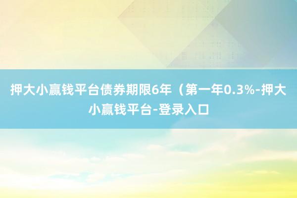 押大小赢钱平台债券期限6年（第一年0.3%-押大小赢钱平台-登录入口